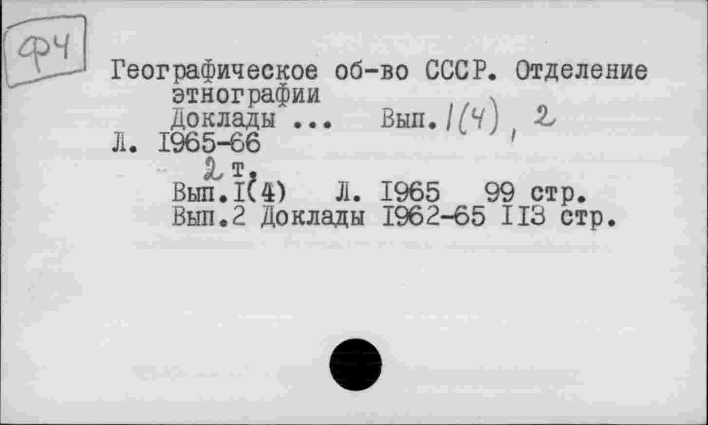 ﻿Географическое об-во СССР. Отделение этнографии	(, X
Доклады ... Вып. 1(4) &
Л. 1965-66	'
9 т Вып.1^4) Л. 1965	99 стр.
Вып.2 Доклады 1962-65 ИЗ стр.